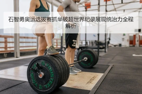 石智勇奥运选拔赛抓举破超世界纪录展现统治力全程解析